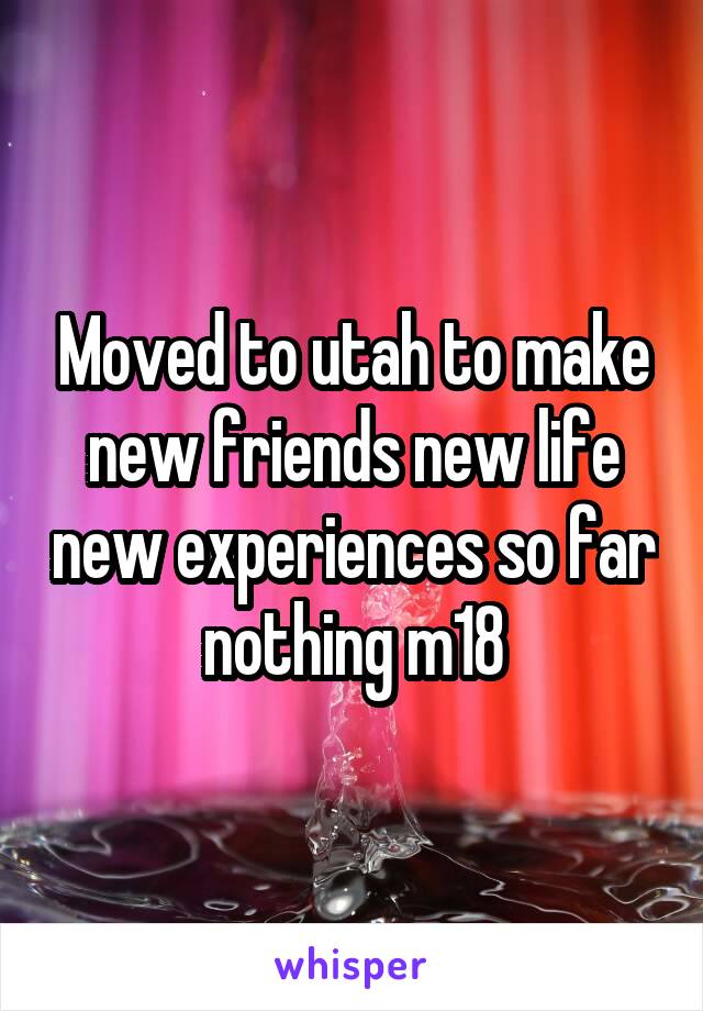 Moved to utah to make new friends new life new experiences so far nothing m18