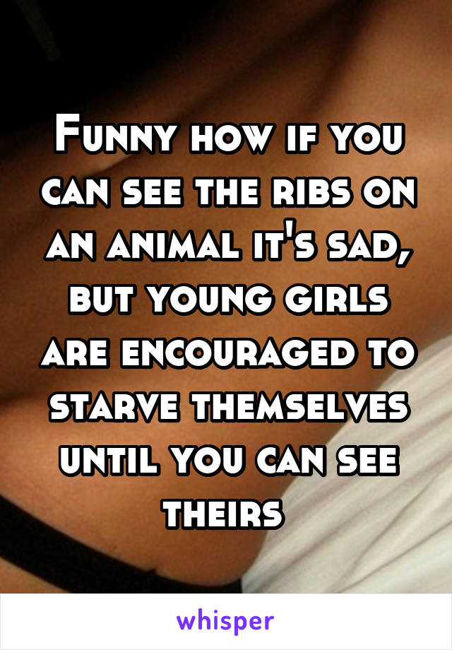 Funny how if you can see the ribs on an animal it's sad, but young girls are encouraged to starve themselves until you can see theirs 