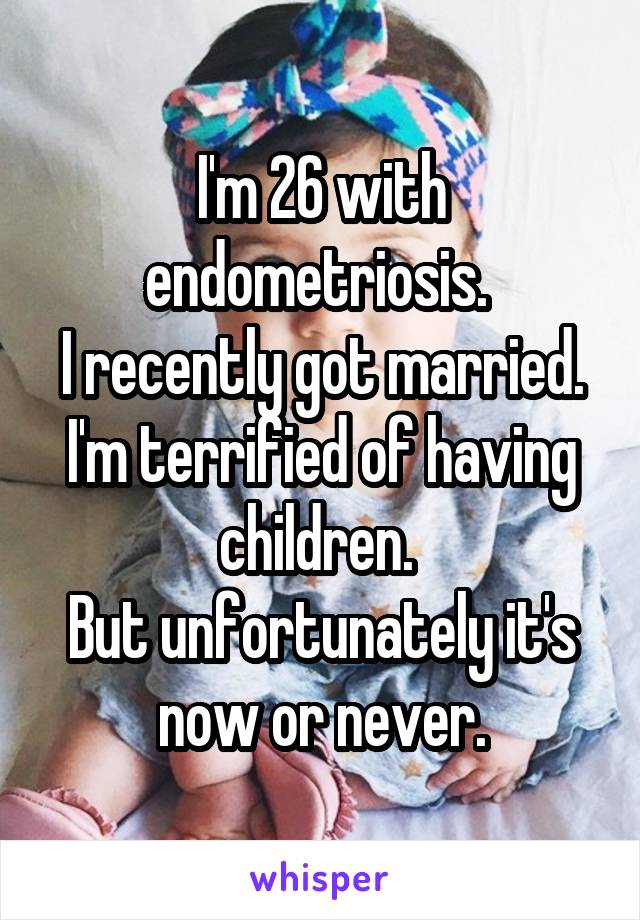 I'm 26 with endometriosis. 
I recently got married.
I'm terrified of having children. 
But unfortunately it's now or never.