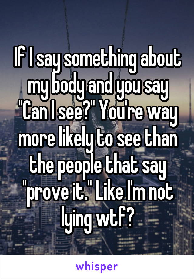 If I say something about my body and you say "Can I see?" You're way more likely to see than the people that say "prove it." Like I'm not lying wtf?