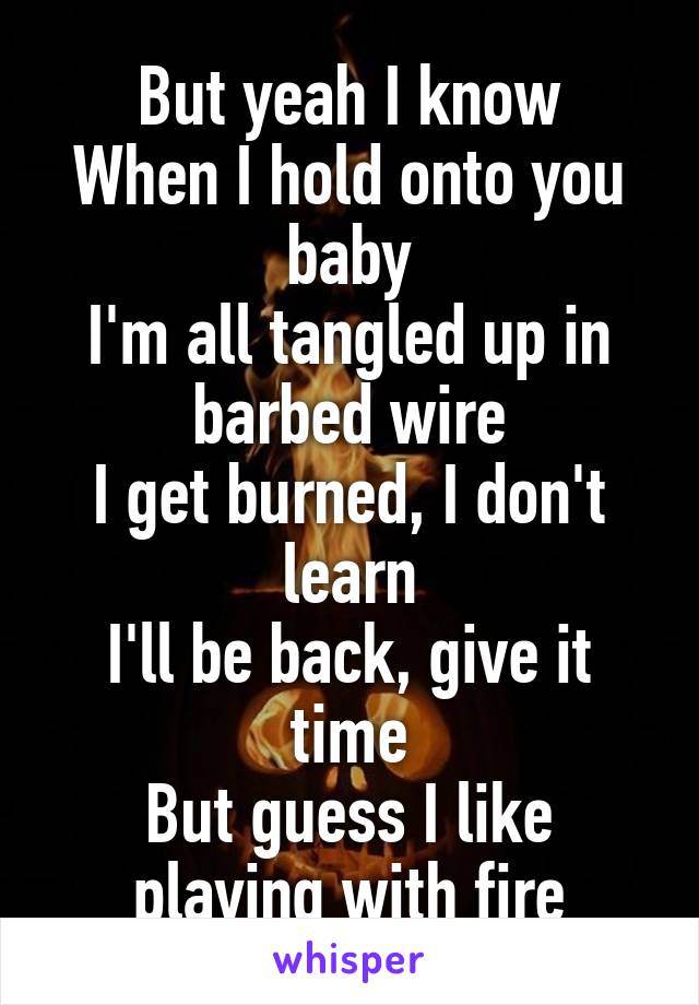 But yeah I know
When I hold onto you baby
I'm all tangled up in barbed wire
I get burned, I don't learn
I'll be back, give it time
But guess I like playing with fire