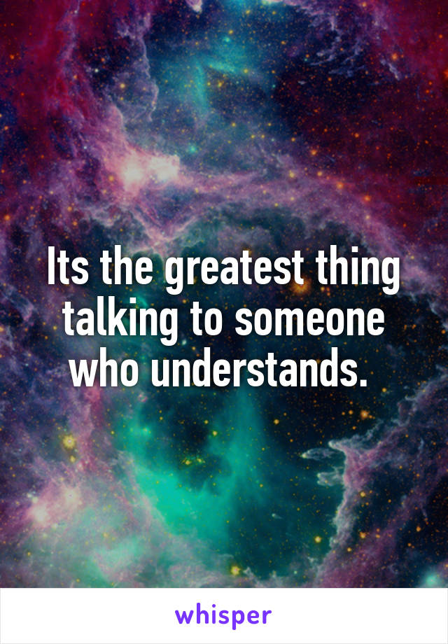 Its the greatest thing talking to someone who understands. 