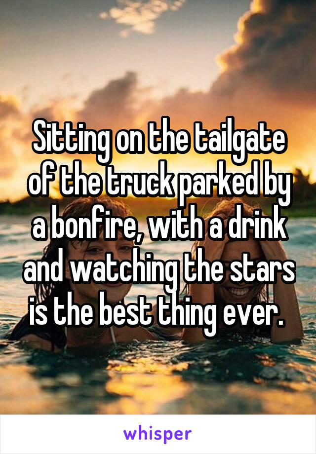 Sitting on the tailgate of the truck parked by a bonfire, with a drink and watching the stars is the best thing ever. 