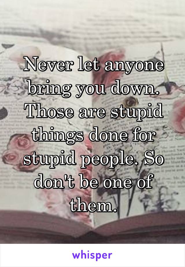 Never let anyone bring you down. Those are stupid things done for stupid people. So don't be one of them.