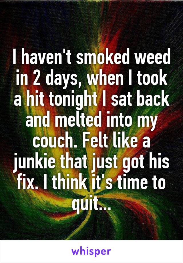 I haven't smoked weed in 2 days, when I took a hit tonight I sat back and melted into my couch. Felt like a junkie that just got his fix. I think it's time to quit...