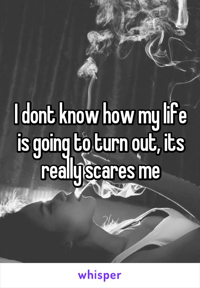 I dont know how my life is going to turn out, its really scares me