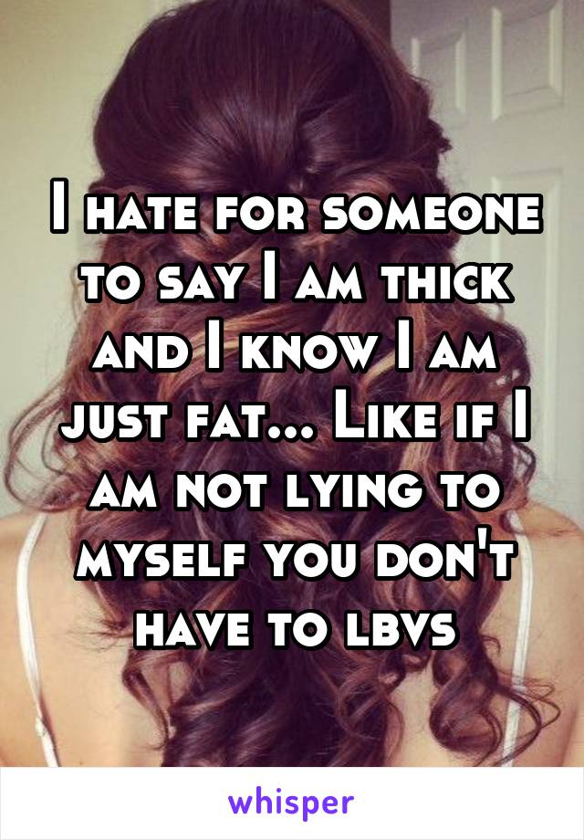 I hate for someone to say I am thick and I know I am just fat... Like if I am not lying to myself you don't have to lbvs