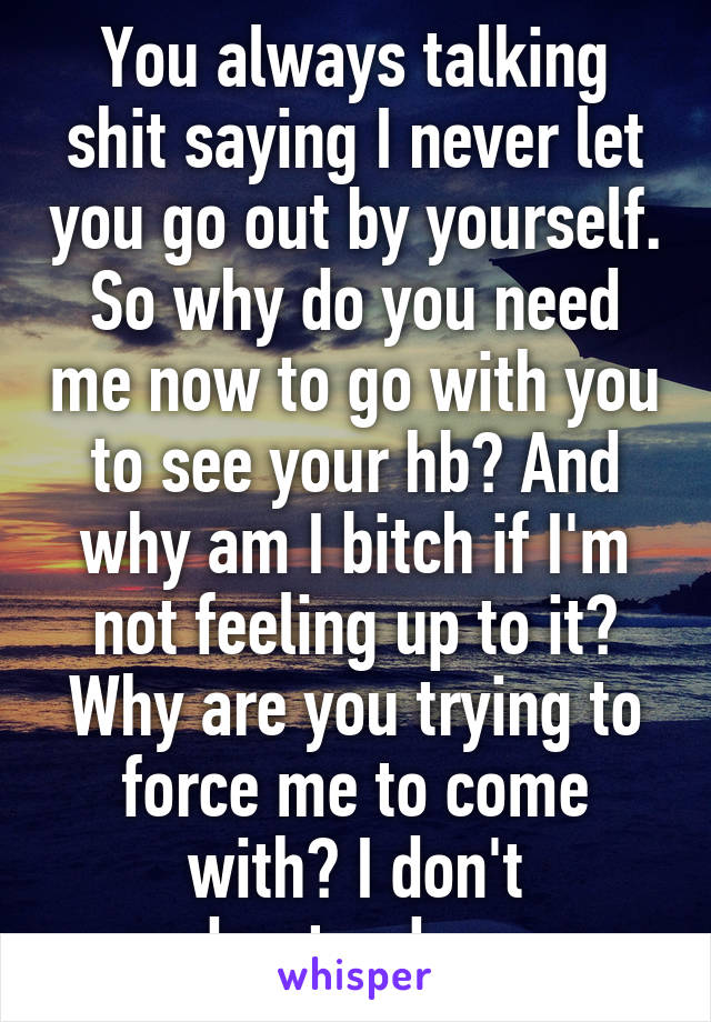 You always talking shit saying I never let you go out by yourself. So why do you need me now to go with you to see your hb? And why am I bitch if I'm not feeling up to it? Why are you trying to force me to come with? I don't understand you.. 