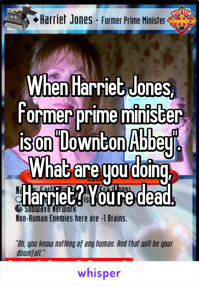 When Harriet Jones, former prime minister is on "Downton Abbey". What are you doing, Harriet? You're dead. 