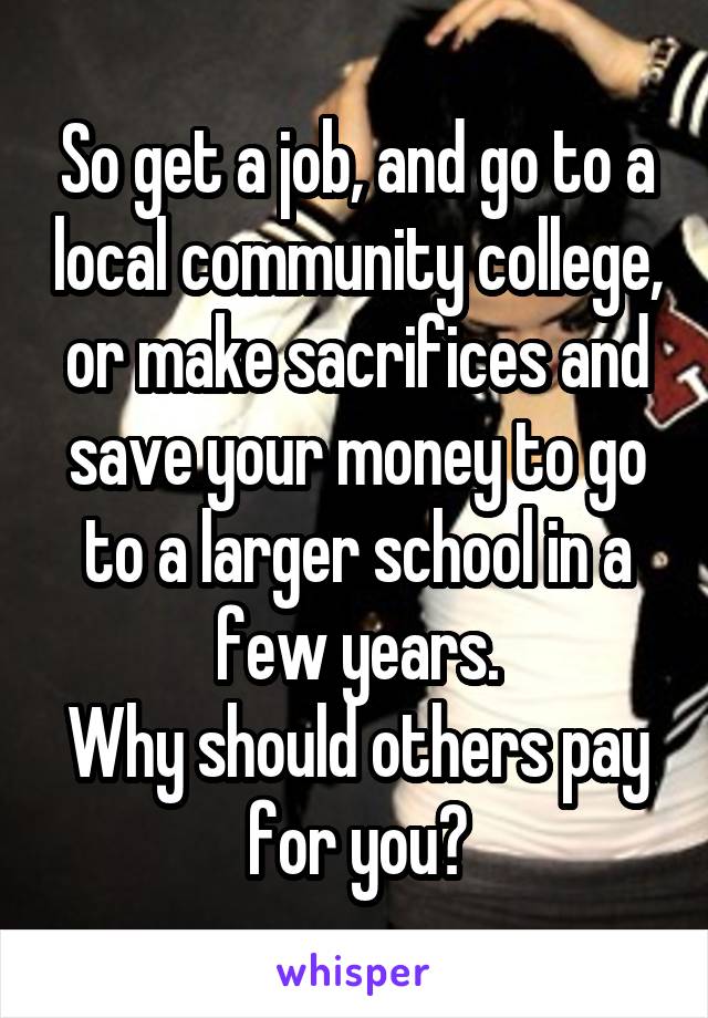 So get a job, and go to a local community college, or make sacrifices and save your money to go to a larger school in a few years.
Why should others pay for you?