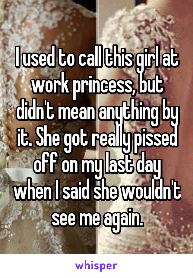 I used to call this girl at work princess, but didn't mean anything by it. She got really pissed off on my last day when I said she wouldn't see me again.