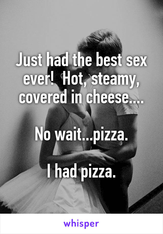 Just had the best sex ever!  Hot, steamy, covered in cheese....

No wait...pizza.

I had pizza.