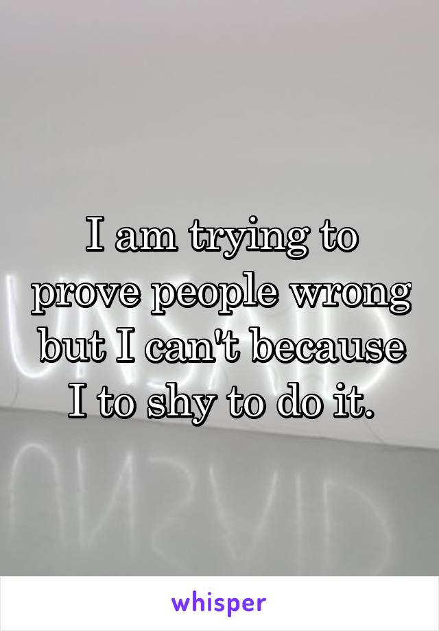 I am trying to prove people wrong but I can't because I to shy to do it.