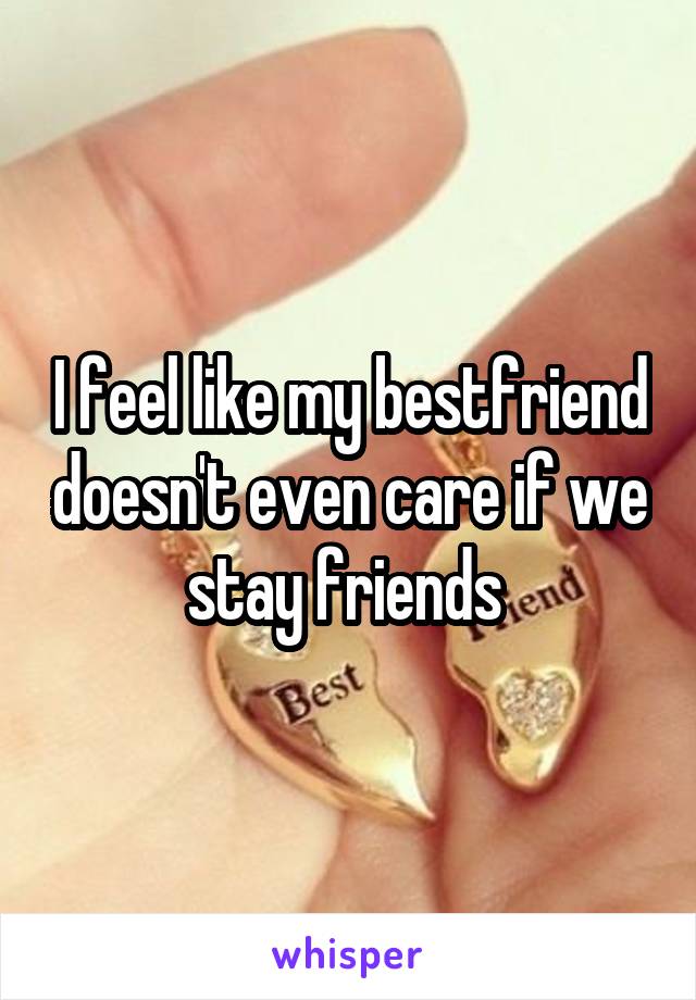 I feel like my bestfriend doesn't even care if we stay friends 