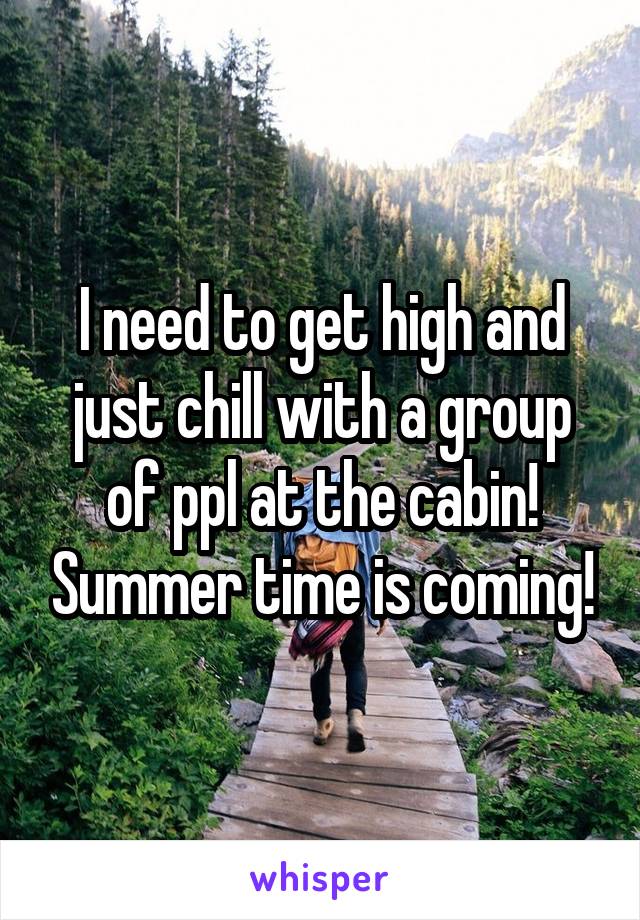 I need to get high and just chill with a group of ppl at the cabin! Summer time is coming!