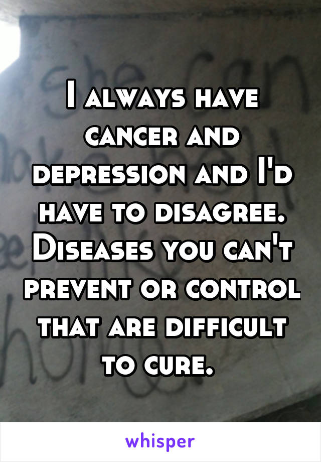 I always have cancer and depression and I'd have to disagree. Diseases you can't prevent or control that are difficult to cure. 