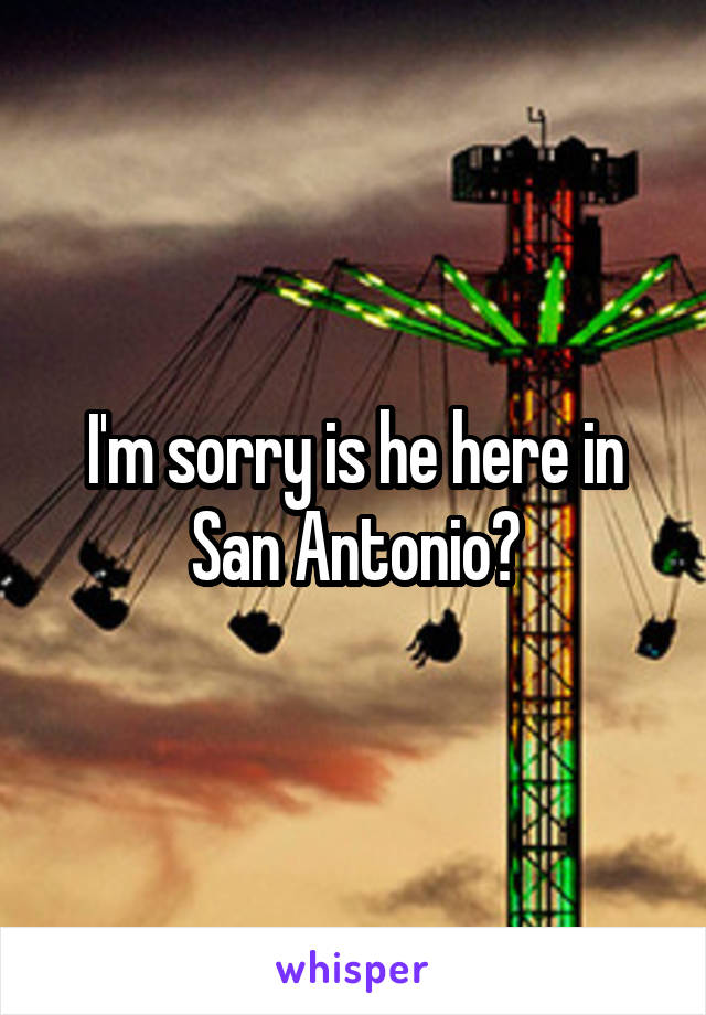 I'm sorry is he here in San Antonio?