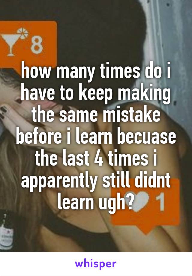 how many times do i have to keep making the same mistake before i learn becuase the last 4 times i apparently still didnt learn ugh😭