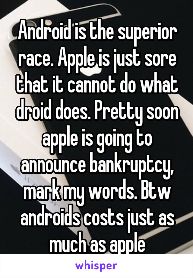 Android is the superior race. Apple is just sore that it cannot do what droid does. Pretty soon apple is going to announce bankruptcy, mark my words. Btw androids costs just as much as apple