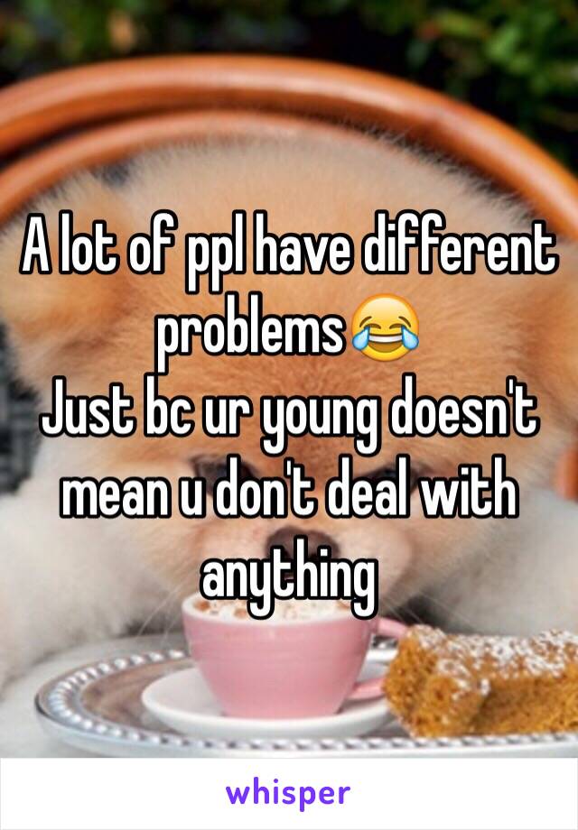 A lot of ppl have different problems😂
Just bc ur young doesn't mean u don't deal with anything 