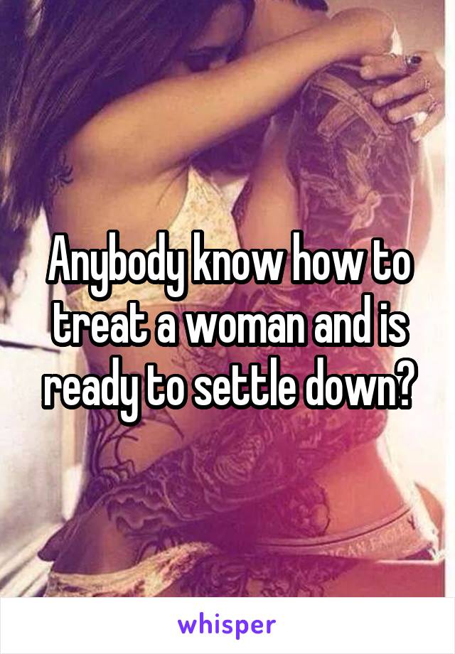 Anybody know how to treat a woman and is ready to settle down?