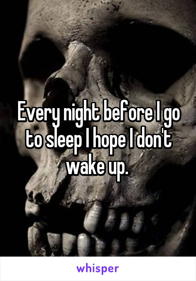 Every night before I go to sleep I hope I don't wake up. 