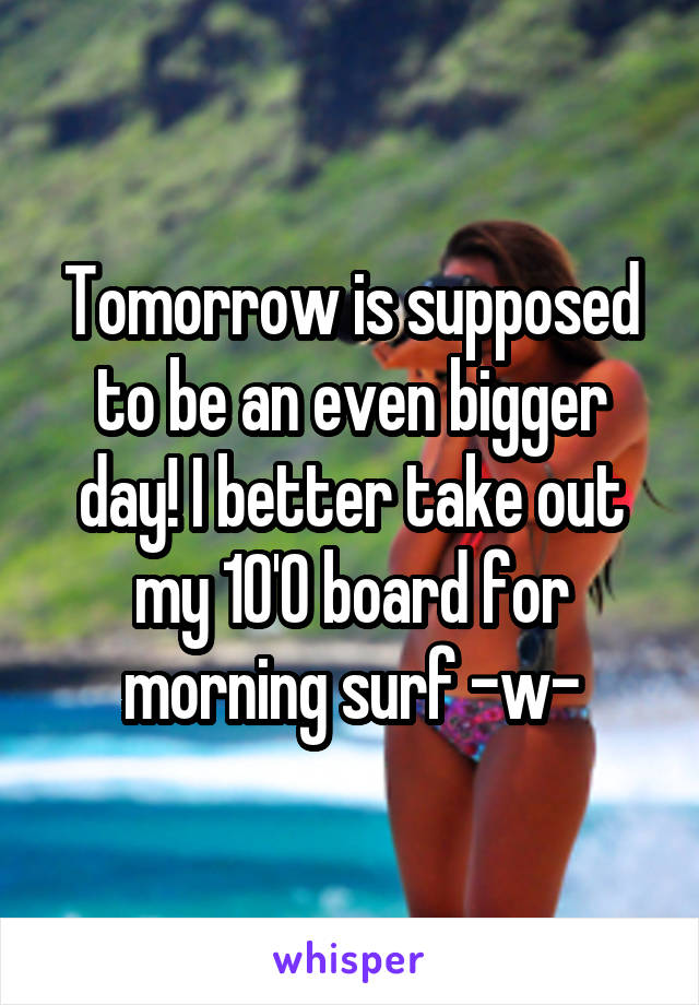 Tomorrow is supposed to be an even bigger day! I better take out my 10'0 board for morning surf -w-