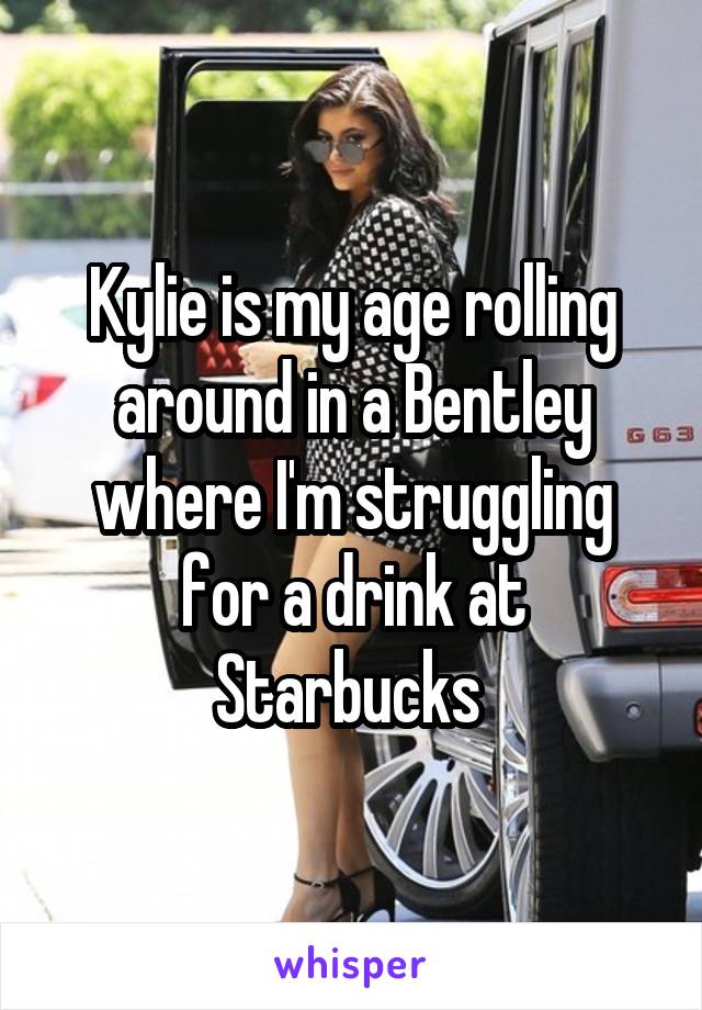 Kylie is my age rolling around in a Bentley where I'm struggling for a drink at Starbucks 