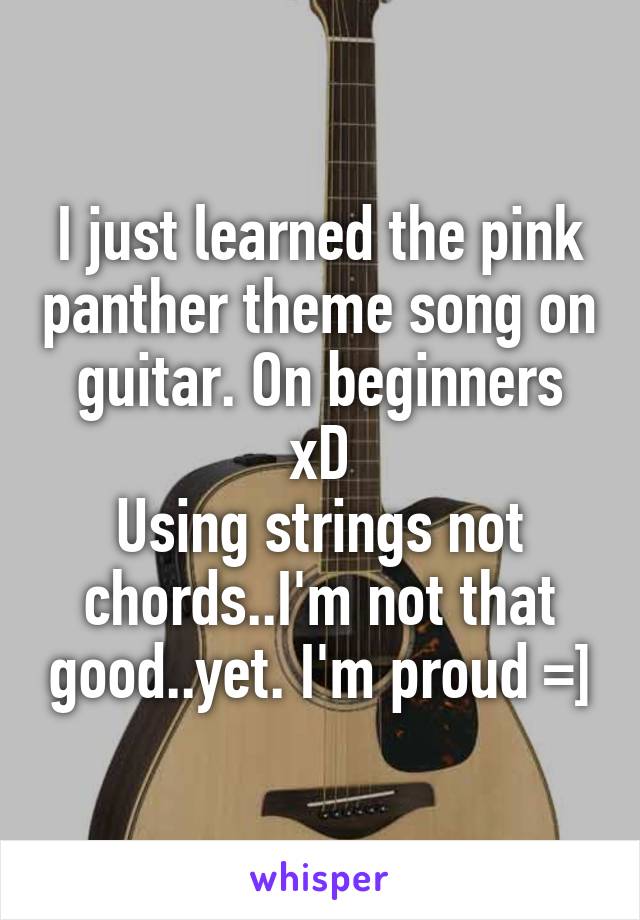 I just learned the pink panther theme song on guitar. On beginners xD
Using strings not chords..I'm not that good..yet. I'm proud =]