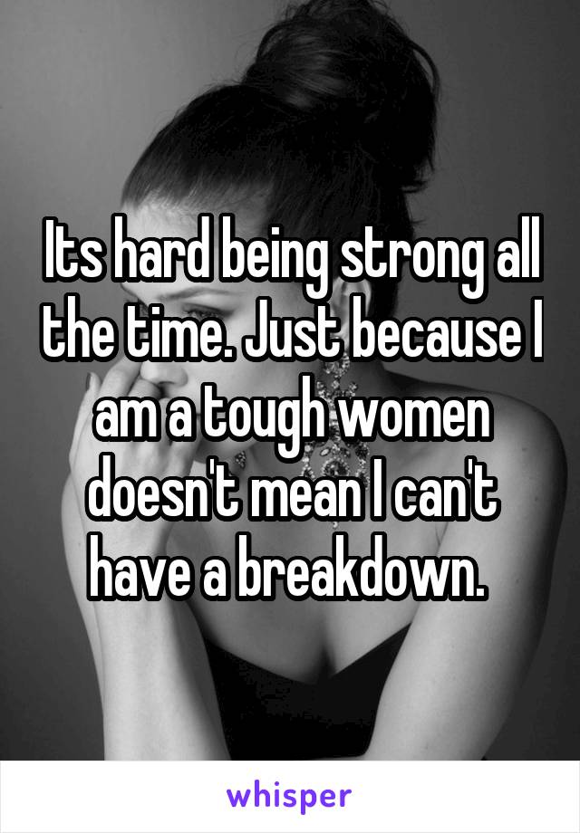 Its hard being strong all the time. Just because I am a tough women doesn't mean I can't have a breakdown. 