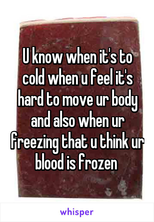 U know when it's to cold when u feel it's hard to move ur body and also when ur freezing that u think ur blood is frozen 