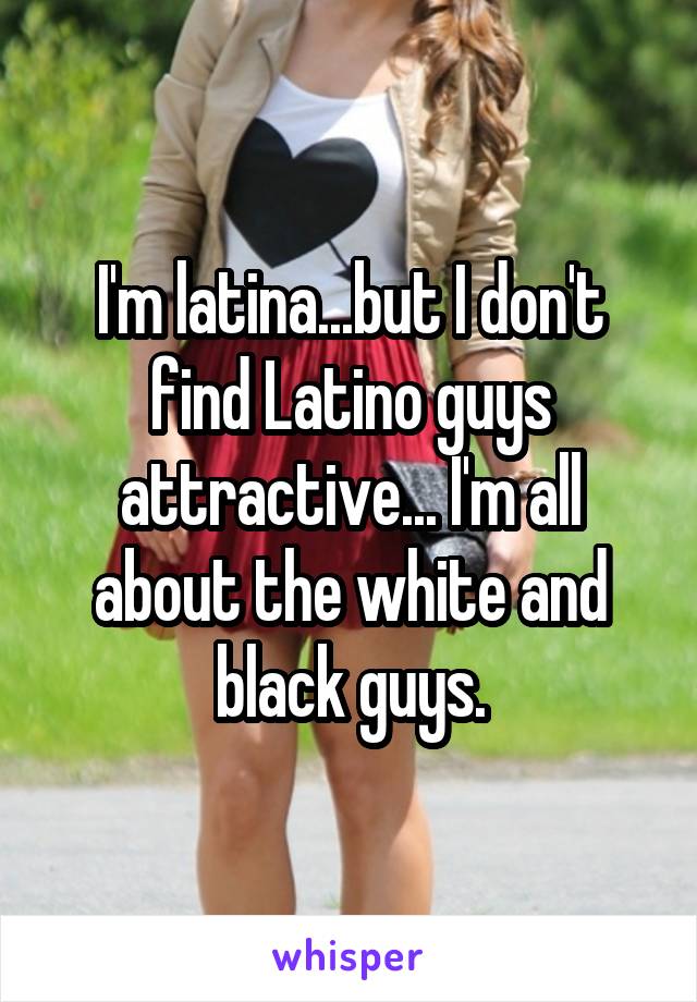 I'm latina...but I don't find Latino guys attractive... I'm all about the white and black guys.