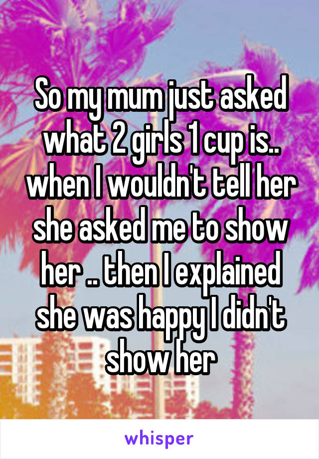 So my mum just asked what 2 girls 1 cup is.. when I wouldn't tell her she asked me to show her .. then I explained she was happy I didn't show her