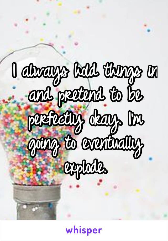 I always hold things in and pretend to be perfectly okay. I'm going to eventually explode.