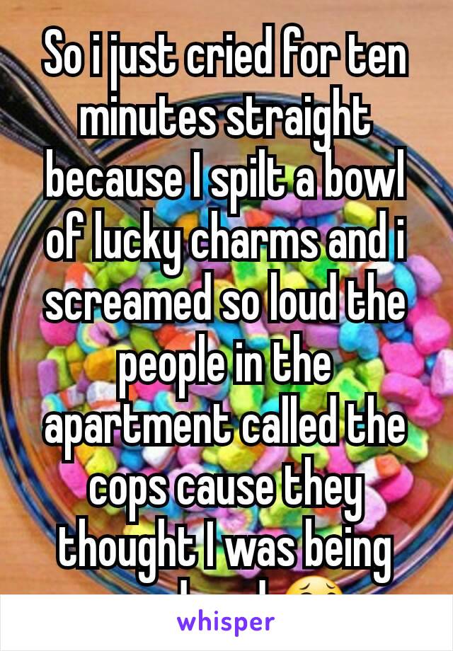 So i just cried for ten minutes straight because I spilt a bowl of lucky charms and i screamed so loud the people in the apartment called the cops cause they thought I was being murdered 😂