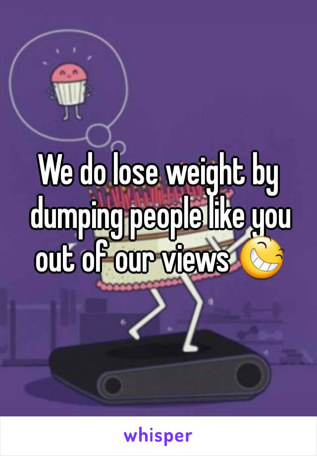 We do lose weight by dumping people like you out of our views 😆