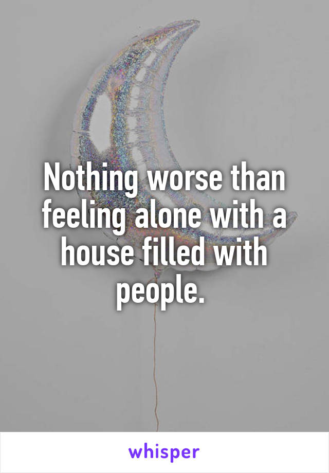 Nothing worse than feeling alone with a house filled with people. 