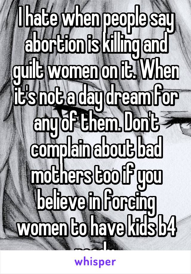 I hate when people say abortion is killing and guilt women on it. When it's not a day dream for any of them. Don't complain about bad mothers too if you believe in forcing women to have kids b4 ready.