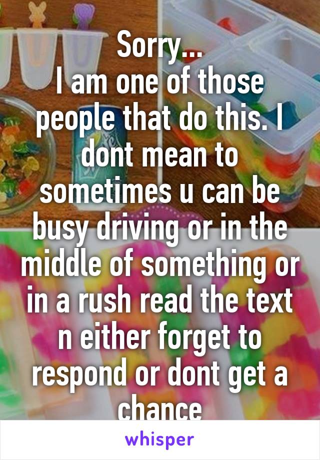 Sorry...
I am one of those people that do this. I dont mean to sometimes u can be busy driving or in the middle of something or in a rush read the text n either forget to respond or dont get a chance