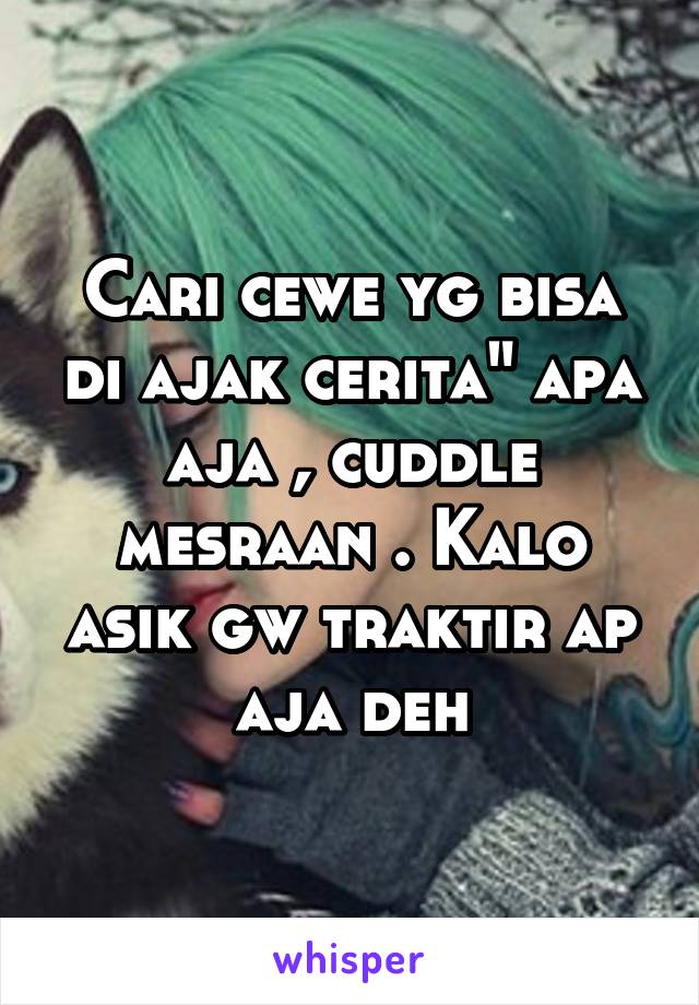 Cari cewe yg bisa di ajak cerita" apa aja , cuddle mesraan . Kalo asik gw traktir ap aja deh