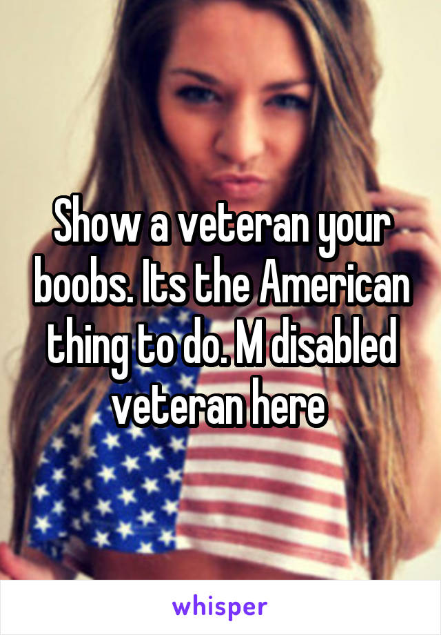 Show a veteran your boobs. Its the American thing to do. M disabled veteran here 