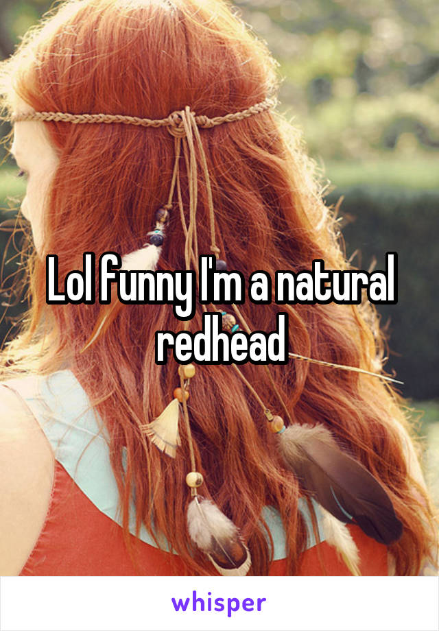 Lol funny I'm a natural redhead