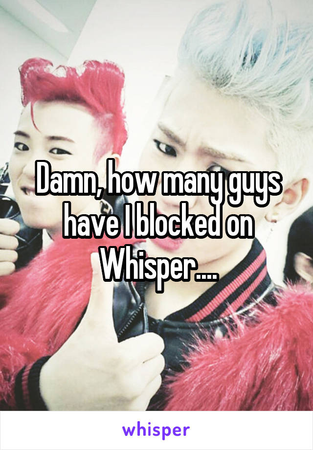 Damn, how many guys have I blocked on Whisper....