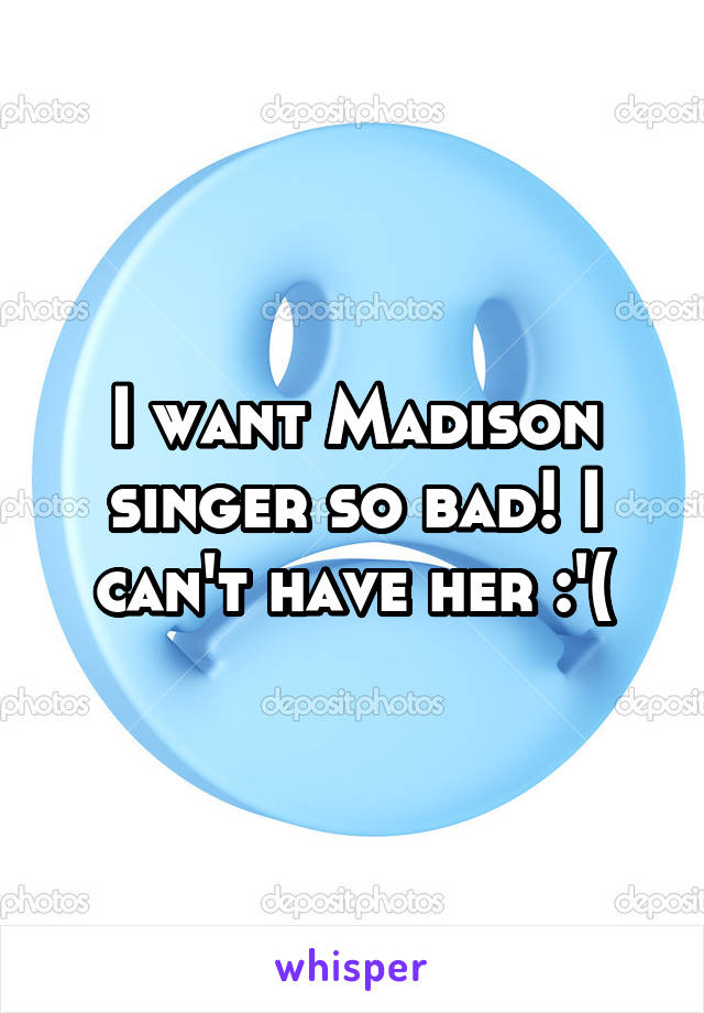 I want Madison singer so bad! I can't have her :'(