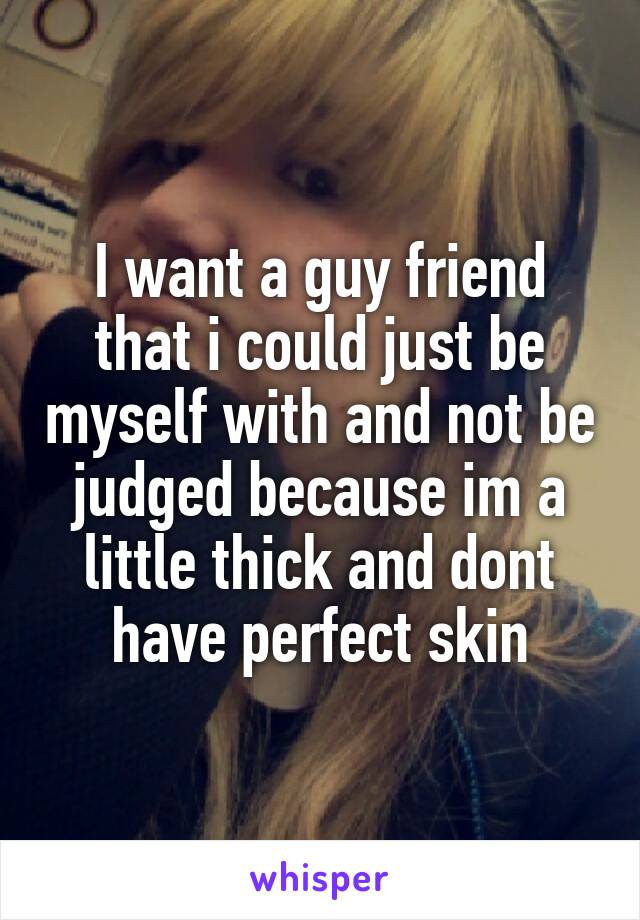 I want a guy friend that i could just be myself with and not be judged because im a little thick and dont have perfect skin