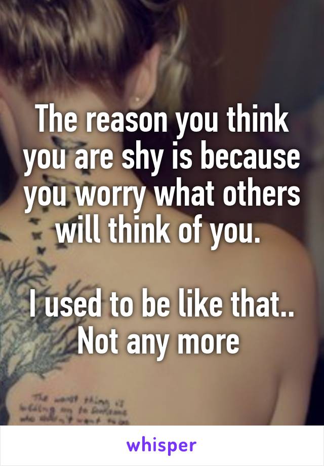 The reason you think you are shy is because you worry what others will think of you. 

I used to be like that.. Not any more 