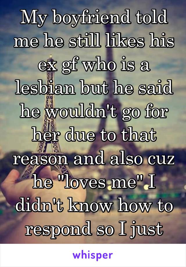 My boyfriend told me he still likes his ex gf who is a lesbian but he said he wouldn't go for her due to that reason and also cuz he "loves me" I didn't know how to respond so I just sat there. 