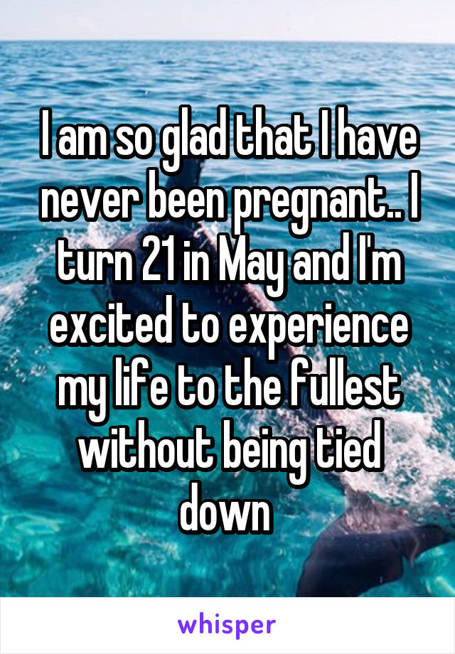 I am so glad that I have never been pregnant.. I turn 21 in May and I'm excited to experience my life to the fullest without being tied down 