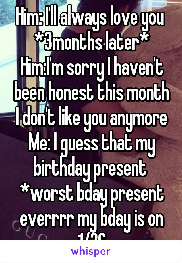 Him: I'll always love you 
*3months later*
Him:I'm sorry I haven't been honest this month I don't like you anymore
Me: I guess that my birthday present 
*worst bday present everrrr my bday is on 1/26