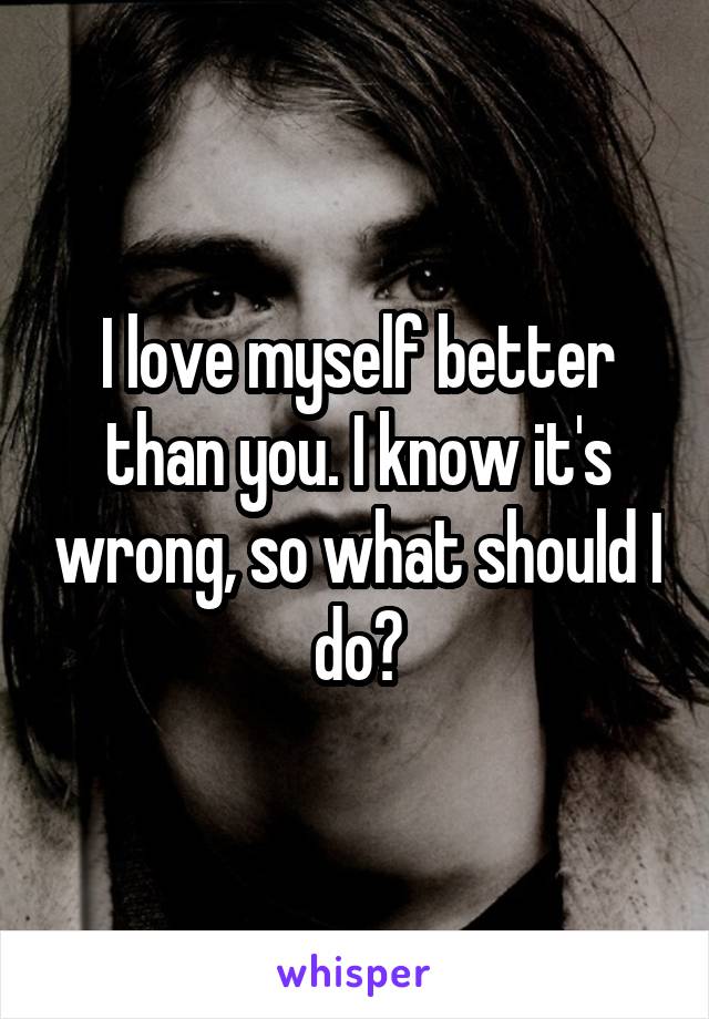 I love myself better than you. I know it's wrong, so what should I do?